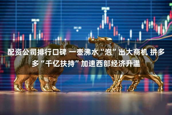 配资公司排行口碑 一壶沸水“泡”出大商机 拼多多“千亿扶持”加速西部经济升温