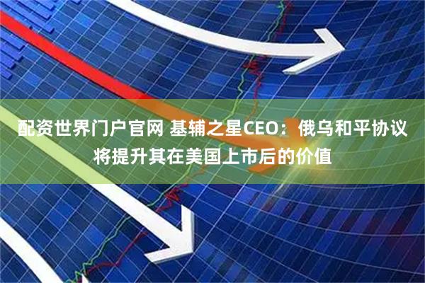 配资世界门户官网 基辅之星CEO:俄乌和平协议将提升其在美国上市后的价值