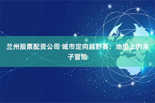 兰州股票配资公司 城市定向越野赛：地图上的亲子冒险