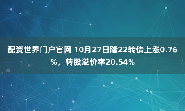 配资世界门户官网 10月27日隆22转债上涨0.76%，转股溢价率20.54%