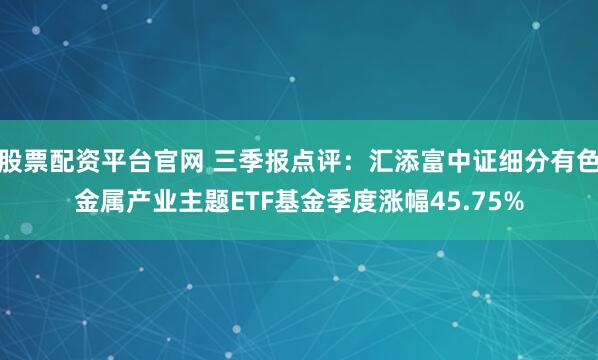 股票配资平台官网 三季报点评:汇添富中证细分有色金属产业主题ETF基金季度涨幅45.75%