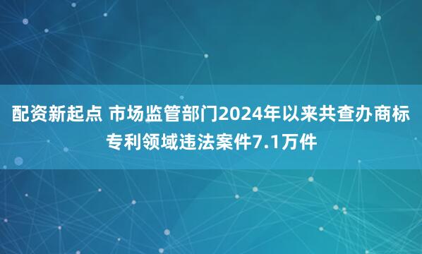 配资新起点 市场监管部门2024年以来共查办商标专利领域违法案件7.1万件