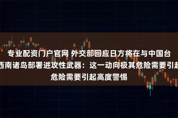 专业配资门户官网 外交部回应日方将在与中国台湾邻近的西南诸岛部署进攻性武器：这一动向极其危险需要引起高度警惕