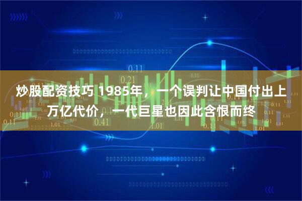 炒股配资技巧 1985年,一个误判让中国付出上万亿代价,一代巨星也因此含恨而终