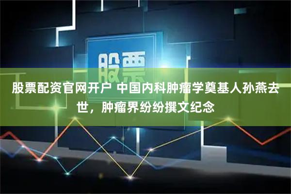 股票配资官网开户 中国内科肿瘤学奠基人孙燕去世，肿瘤界纷纷撰文纪念