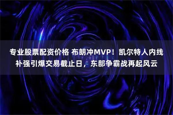 专业股票配资价格 布朗冲MVP！凯尔特人内线补强引爆交易截止日，东部争霸战再起风云