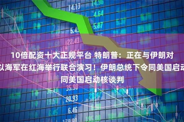 10倍配资十大正规平台 特朗普：正在与伊朗对话！美以海军在红海举行联合演习！伊朗总统下令同美国启动核谈判