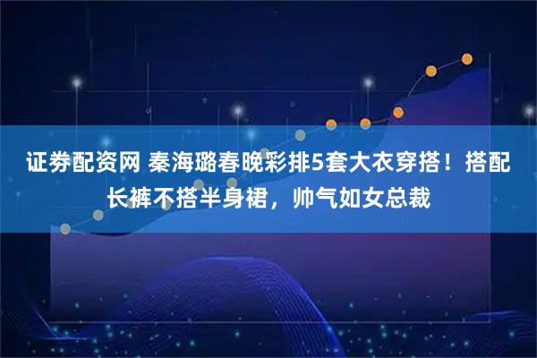 证劵配资网 秦海璐春晚彩排5套大衣穿搭！搭配长裤不搭半身裙，帅气如女总裁