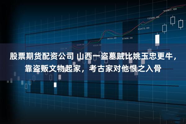 股票期货配资公司 山西一盗墓贼比姚玉忠更牛，靠盗贩文物起家，考古家对他恨之入骨