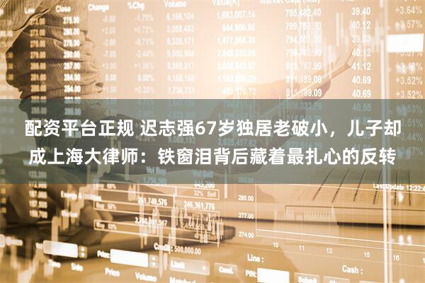 配资平台正规 迟志强67岁独居老破小，儿子却成上海大律师：铁窗泪背后藏着最扎心的反转