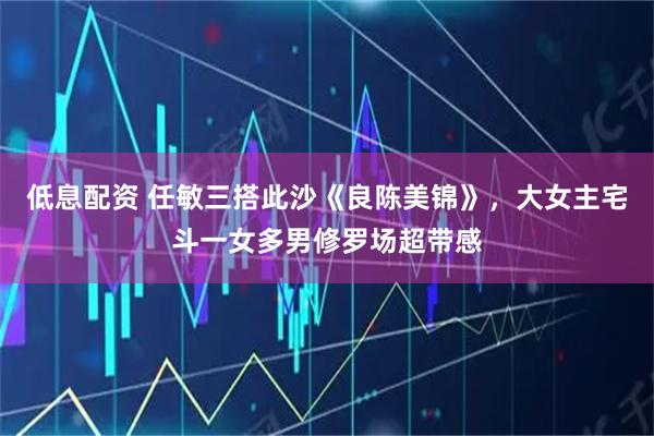 低息配资 任敏三搭此沙《良陈美锦》，大女主宅斗一女多男修罗场超带感