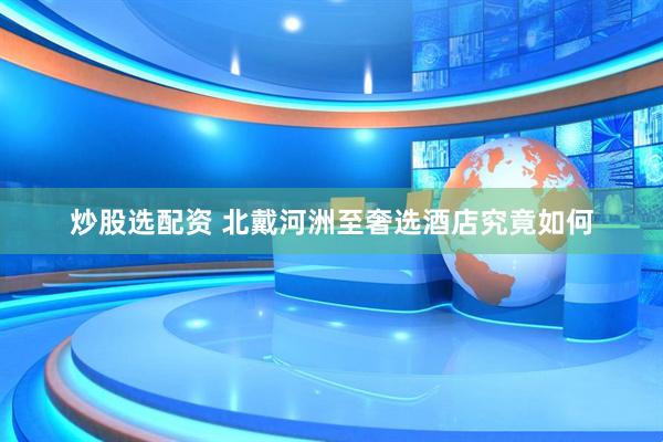 炒股选配资 北戴河洲至奢选酒店究竟如何