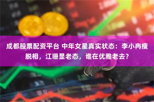 成都股票配资平台 中年女星真实状态：李小冉瘦脱相，江珊显老态，谁在优雅老去？