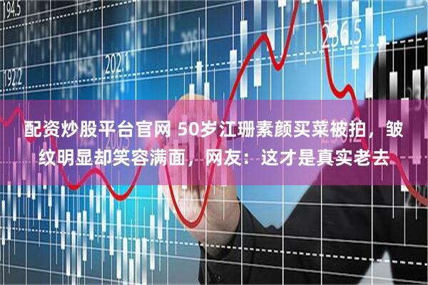 配资炒股平台官网 50岁江珊素颜买菜被拍，皱纹明显却笑容满面，网友：这才是真实老去