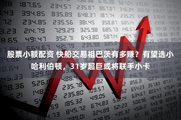 股票小额配资 快船交易祖巴茨有多赚？有望选小哈利伯顿，31岁超巨或将联手小卡