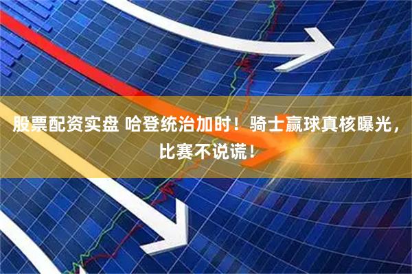 股票配资实盘 哈登统治加时！骑士赢球真核曝光，比赛不说谎！